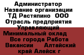 Администратор › Название организации ­ ТД Растяпино, ООО › Отрасль предприятия ­ Управляющий › Минимальный оклад ­ 1 - Все города Работа » Вакансии   . Алтайский край,Алейск г.